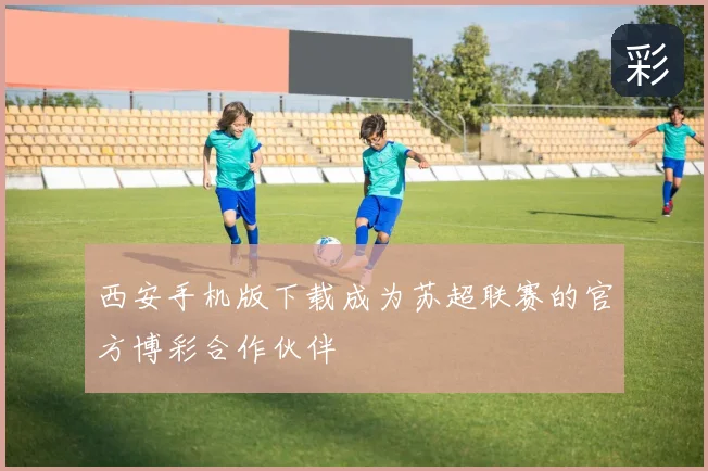 西安手机版下载成为苏超联赛的官方博彩合作伙伴